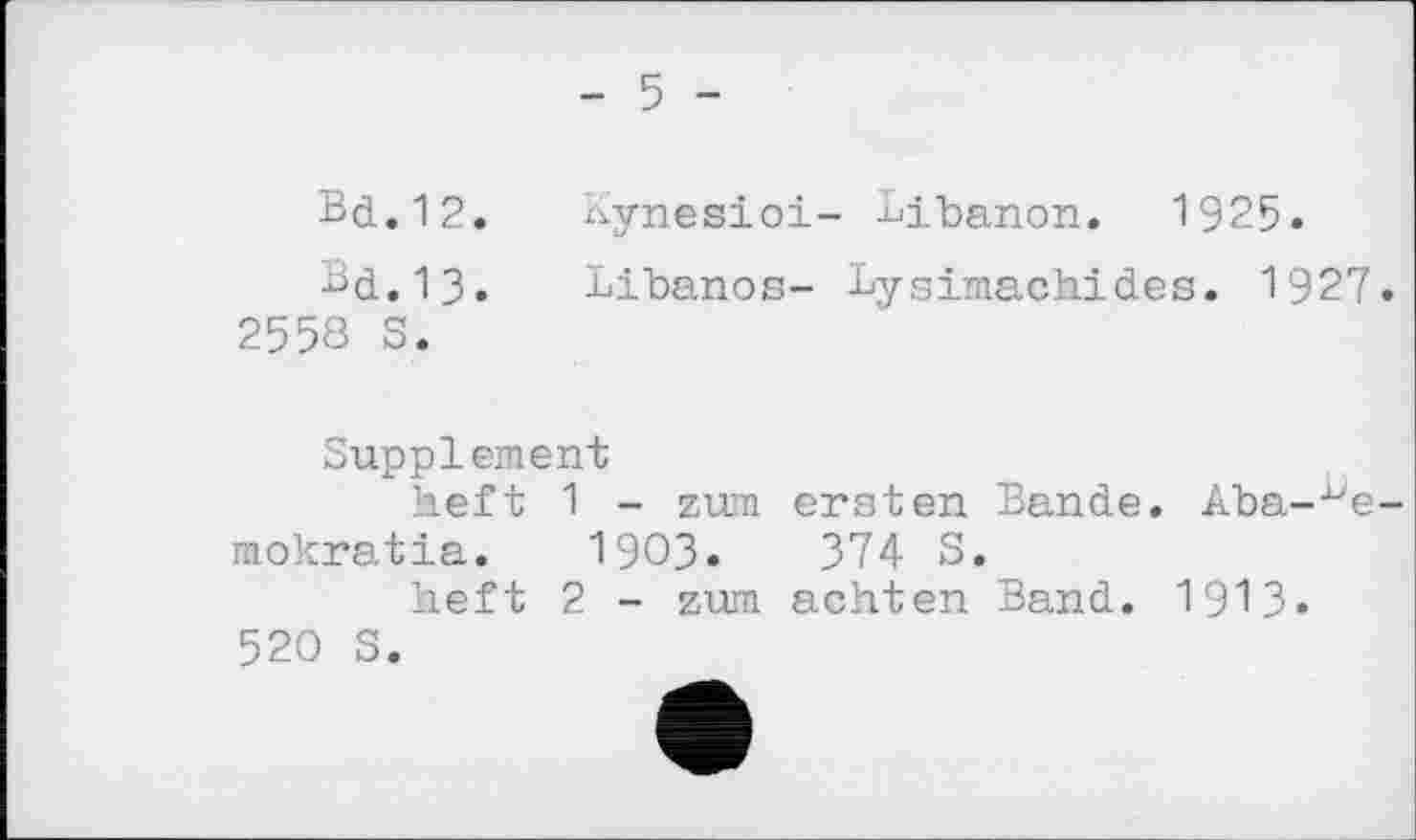 ﻿	- 5 -
Bd.12. Bd.13. 2558 S.	Kynesioi- Libanon. 1925. Libanos- Lysimachides. 1927.
Supplement
heft 1 - zum ersten Bande. Aba-^e-mokratia. I903.	374 S.
heft 2 - zum achten Band. 1913» 520 S.